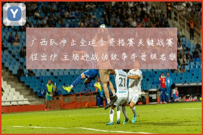 广西队冲击全运会资格赛关键战赛程出炉 主场迎战劲敌争夺晋级名额