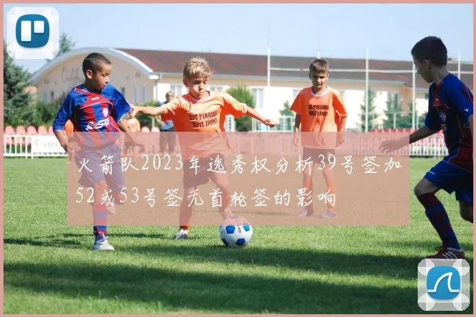 火箭队2023年选秀权分析39号签加52或53号签无首轮签的影响