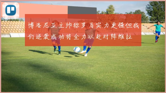 博洛尼亚主帅称罗马实力更强但我们逆袭成功将全力以赴对阵维拉