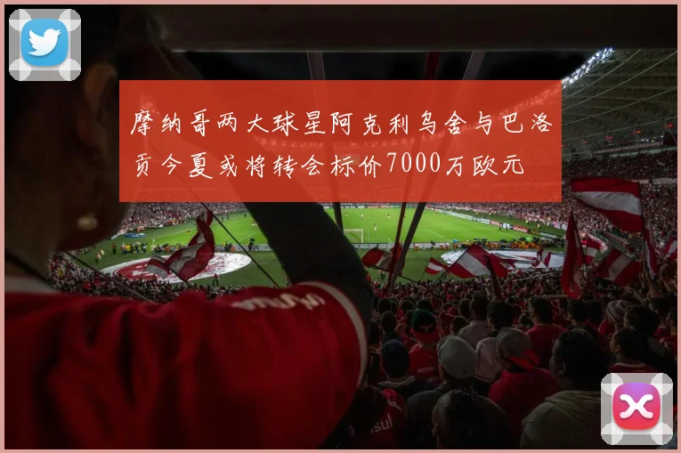 摩纳哥两大球星阿克利乌舍与巴洛贡今夏或将转会标价7000万欧元