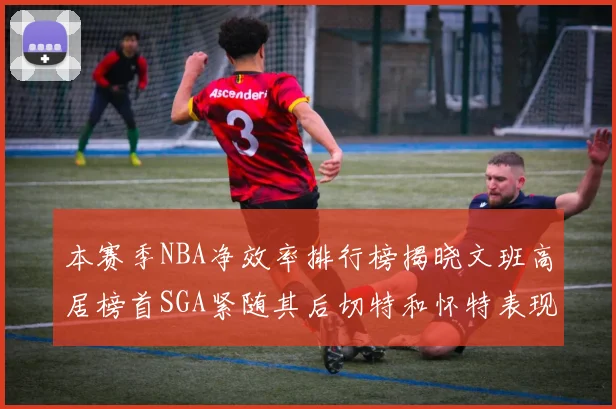 本赛季NBA净效率排行榜揭晓文班高居榜首SGA紧随其后切特和怀特表现出色