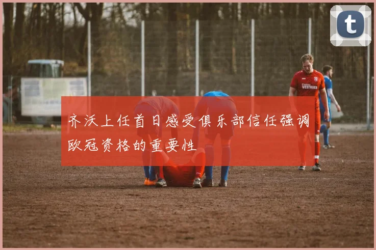 齐沃上任首日感受俱乐部信任强调欧冠资格的重要性