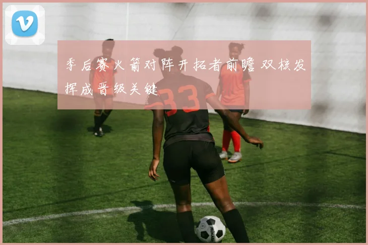 季后赛火箭对阵开拓者前瞻 双核发挥成晋级关键