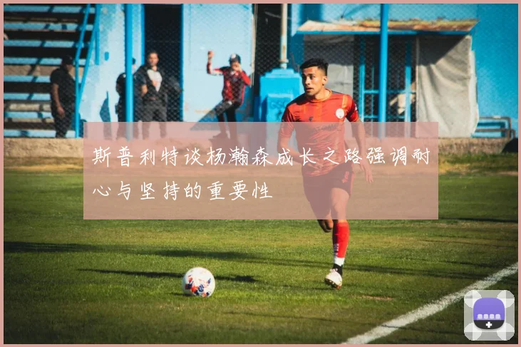 斯普利特谈杨瀚森成长之路强调耐心与坚持的重要性