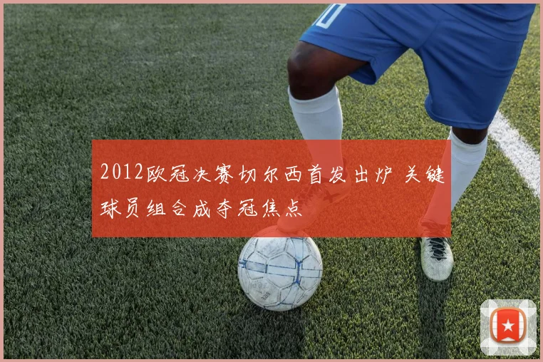 2012欧冠决赛切尔西首发出炉 关键球员组合成夺冠焦点