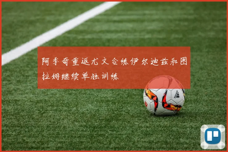 阿季奇重返尤文合练伊尔迪兹和图拉姆继续单独训练