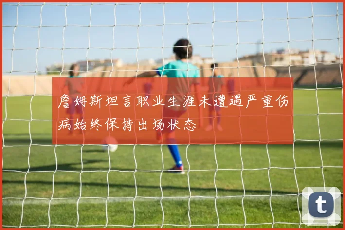 詹姆斯坦言职业生涯未遭遇严重伤病始终保持出场状态