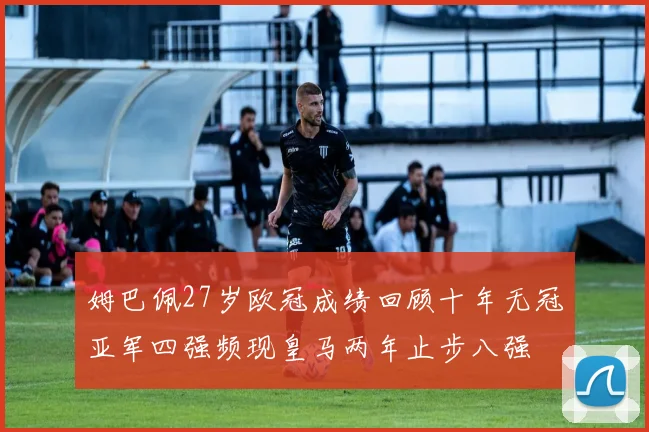 姆巴佩27岁欧冠成绩回顾十年无冠亚军四强频现皇马两年止步八强