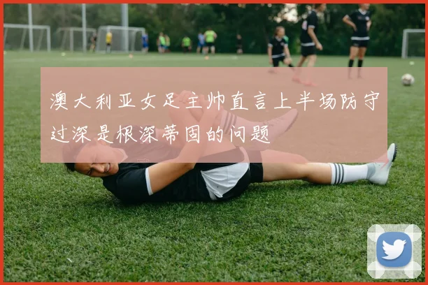 澳大利亚女足主帅直言上半场防守过深是根深蒂固的问题