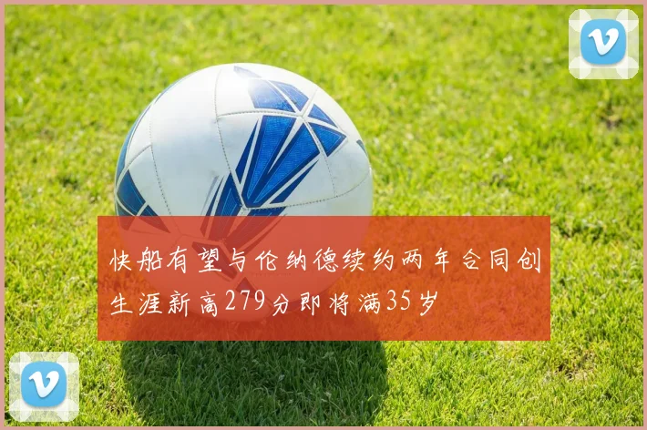 快船有望与伦纳德续约两年合同创生涯新高279分即将满35岁