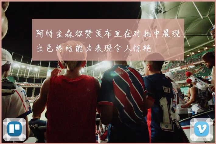 阿特金森称赞莫布里在对抗中展现出色终结能力表现令人惊艳