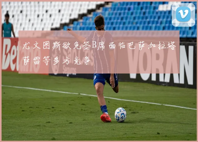 尤文图斯欲免签B席面临巴萨加拉塔萨雷等多方竞争